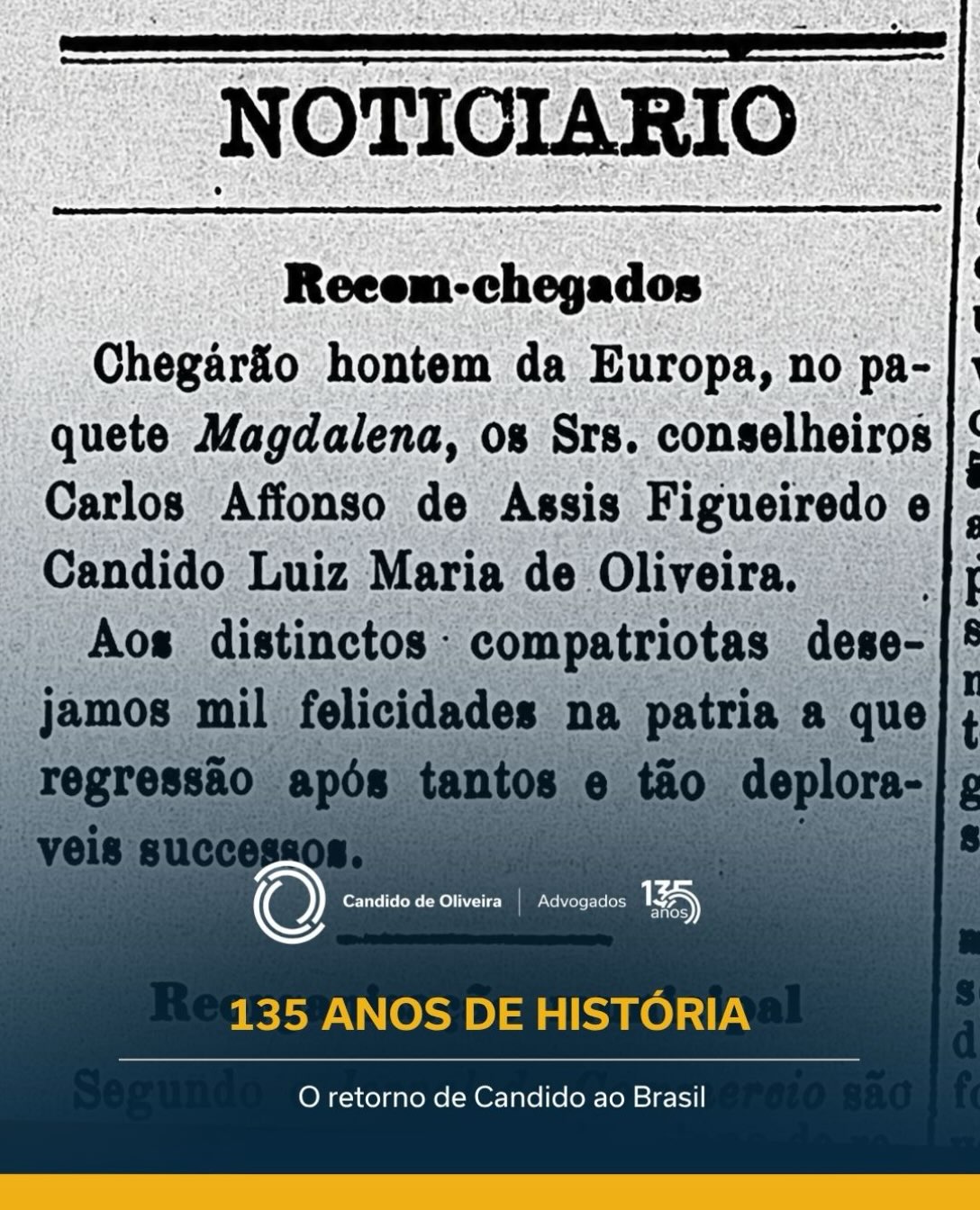 Antes de uma história atravessar gerações, ela começa com pessoas e com os caminhos que elas percorrem.
Entre os registros que ajudam a contar a trajetória do Candido de Oliveira está uma notícia da época sobre o retorno de Candido Luiz Maria de Oliveira ao Brasil, após um período de exílio.

O episódio aconteceu antes de 1891, ano que marca o início da história do escritório. É um fragmento de um percurso que começava a ser construído e que, décadas depois, seguiria por novas gerações.
Revisitar esse registro é olhar para além das datas. É conhecer os acontecimentos que antecederam uma trajetória de 135 anos e as pessoas que estiveram no início dela.

Algumas histórias permanecem nos arquivos e outras continuam sendo escritas.